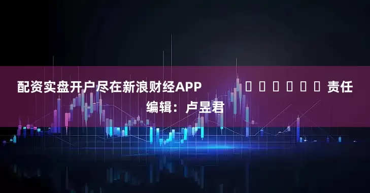 配资实盘开户尽在新浪财经APP            						责任编辑：卢昱君